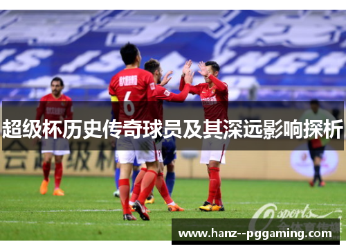 超级杯历史传奇球员及其深远影响探析