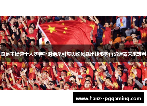 国足主场遭十人沙特补时绝杀引爆舆论风暴出线形势再陷迷雾未来难料 国足主场遭十人沙特补时绝杀引爆舆论风暴出线形势再陷迷雾未来难料