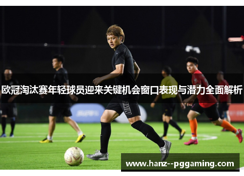 欧冠淘汰赛年轻球员迎来关键机会窗口表现与潜力全面解析